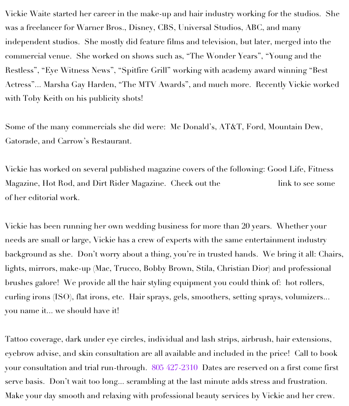 Vickie Waite started her career in the make-up and hair industry working for the studios.  She was a freelancer for Warner Bros., Disney, CBS, Universal Studios, ABC, and many independent studios.  She mostly did feature films and television, but later, merged into the commercial venue.  She worked on shows such as, “The Wonder Years”, “Young and the Restless”, “Eye Witness News”, “Spitfire Grill” working with academy award winning “Best Actress”... Marsha Gay Harden, “The MTV Awards”, and much more.  Recently Vickie worked with Toby Keith on his publicity shots!  

Some of the many commercials she did were:  Mc Donald’s, AT&T, Ford, Mountain Dew, Gatorade, and Carrow’s Restaurant. 

Vickie has worked on several published magazine covers of the following: Good Life, Fitness Magazine, Hot Rod, and Dirt Rider Magazine.  Check out the Print/Magazine link to see some of her editorial work.  

Vickie has been running her own wedding business for more than 20 years.  Whether your needs are small or large, Vickie has a crew of experts with the same entertainment industry background as she.  Don’t worry about a thing, you’re in trusted hands.  We bring it all: Chairs, lights, mirrors, make-up (Mac, Trucco, Bobby Brown, Stila, Christian Dior) and professional brushes galore!  We provide all the hair styling equipment you could think of:  hot rollers, curling irons (ISO), flat irons, etc.  Hair sprays, gels, smoothers, setting sprays, volumizers... you name it... we should have it!  

Tattoo coverage, dark under eye circles, individual and lash strips, airbrush, hair extensions, eyebrow advise, and skin consultation are all available and included in the price!  Call to book your consultation and trial run-through.  805 427-2310  Dates are reserved on a first come first serve basis.  Don’t wait too long... scrambling at the last minute adds stress and frustration.  Make your day smooth and relaxing with professional beauty services by Vickie and her crew.